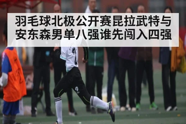 羽毛球北极公开赛昆拉武特与安东森男单八强谁先闯入四强
